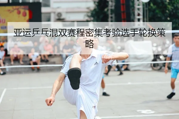 亚运乒乓混双赛程密集考验选手轮换策略